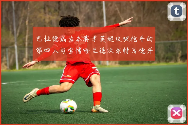 巴拉德成为本赛季英超攻破枪手的第四人与索博哈兰德沃尔特马德并肩齐名