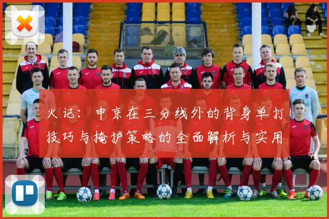 火记：申京在三分线外的背身单打技巧与掩护策略的全面解析与实用指南
