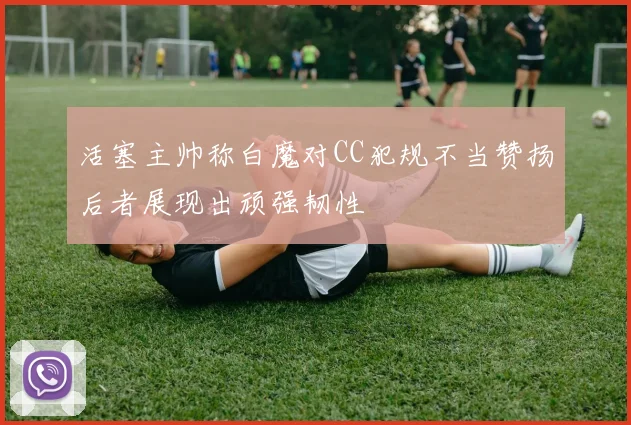 活塞主帅称白魔对CC犯规不当赞扬后者展现出顽强韧性