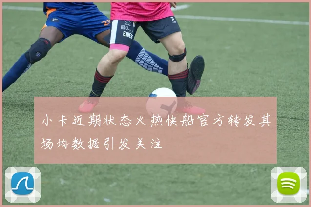 小卡近期状态火热快船官方转发其场均数据引发关注