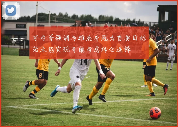 字母哥强调与雄鹿夺冠为首要目标若未能实现可能考虑转会选择