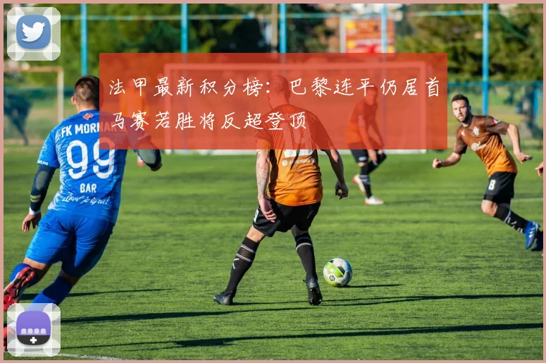 法甲最新积分榜：巴黎连平仍居首马赛若胜将反超登顶