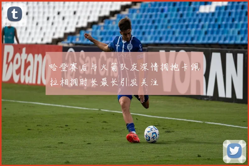 哈登赛后与火箭队友深情拥抱卡佩拉相拥时长最长引发关注
