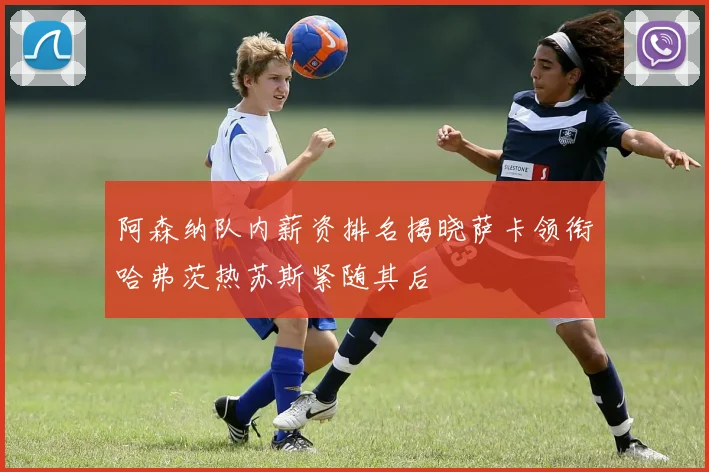 阿森纳队内薪资排名揭晓萨卡领衔哈弗茨热苏斯紧随其后
