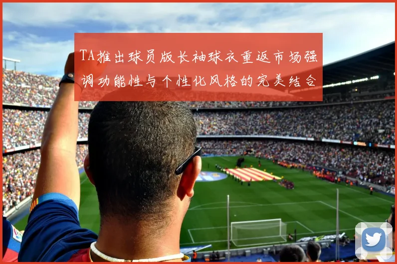 TA推出球员版长袖球衣重返市场强调功能性与个性化风格的完美结合