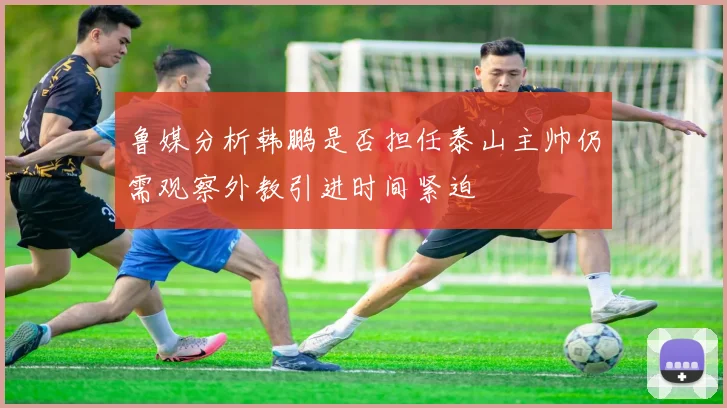 鲁媒分析韩鹏是否担任泰山主帅仍需观察外教引进时间紧迫