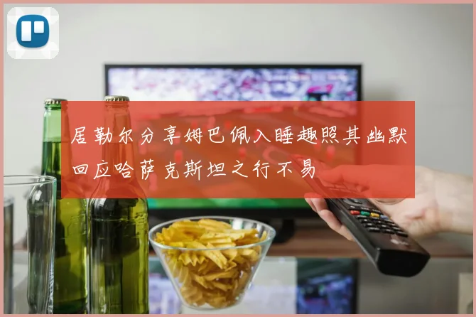 居勒尔分享姆巴佩入睡趣照其幽默回应哈萨克斯坦之行不易