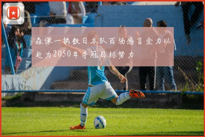 森保一执教日本队百场感言全力以赴为2050年夺冠目标努力