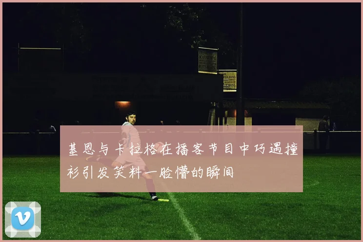 基恩与卡拉格在播客节目中巧遇撞衫引发笑料一脸懵的瞬间