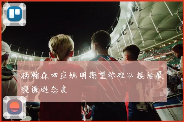 杨瀚森回应姚明期望称难以接话展现谦逊态度