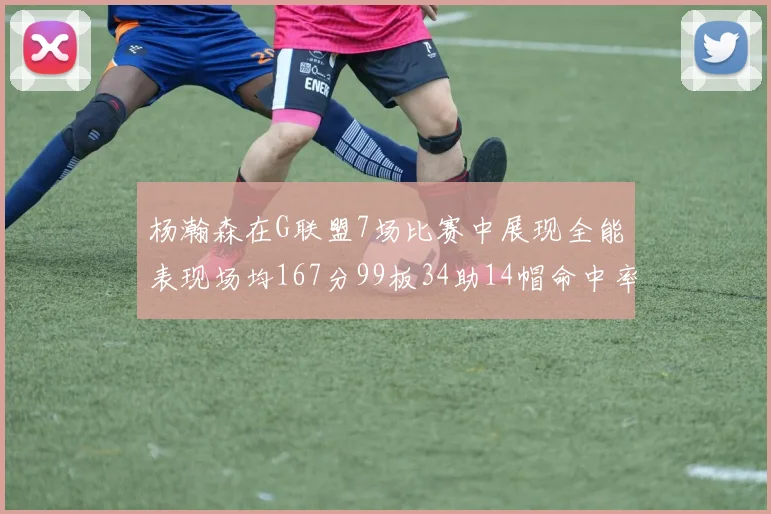 杨瀚森在G联盟7场比赛中展现全能表现场均167分99板34助14帽命中率超五成