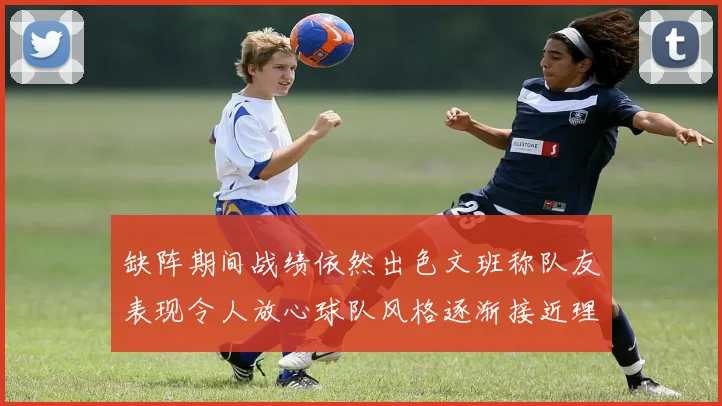 缺阵期间战绩依然出色文班称队友表现令人放心球队风格逐渐接近理想状态
