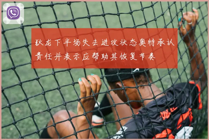 狄龙下半场失去进攻状态奥特承认责任并表示应帮助其恢复节奏