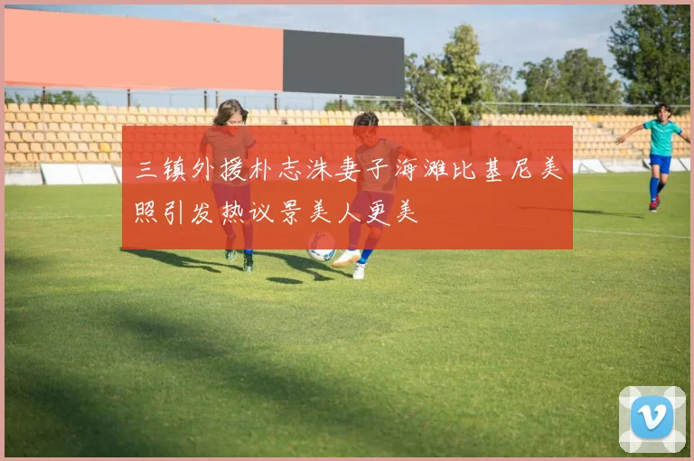 三镇外援朴志洙妻子海滩比基尼美照引发热议景美人更美