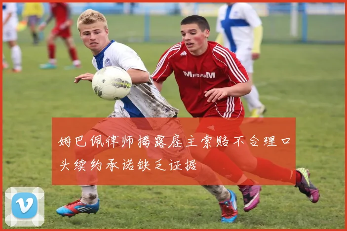 姆巴佩律师揭露雇主索赔不合理口头续约承诺缺乏证据