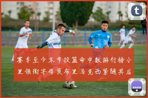 赛季至今末节投篮命中数排行榜小里领衔字母莫布里马克西紧随其后