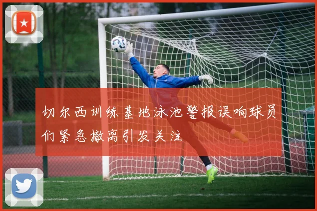 切尔西训练基地泳池警报误响球员们紧急撤离引发关注