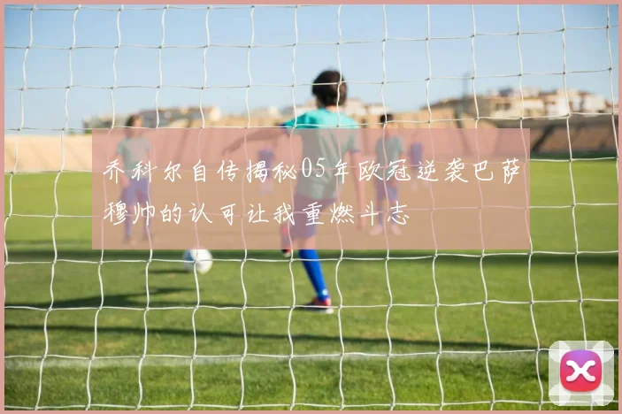 乔科尔自传揭秘05年欧冠逆袭巴萨穆帅的认可让我重燃斗志