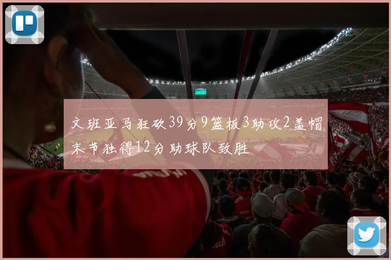 文班亚马狂砍39分9篮板3助攻2盖帽末节独得12分助球队致胜