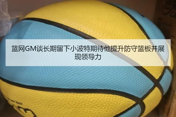 篮网GM谈长期留下小波特期待他提升防守篮板并展现领导力（c7c7app）