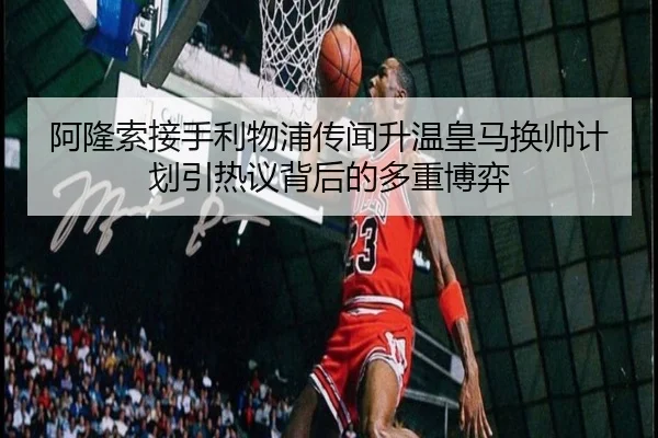 阿隆索接手利物浦传闻升温皇马换帅计划引热议背后的多重博弈 - c7c7app